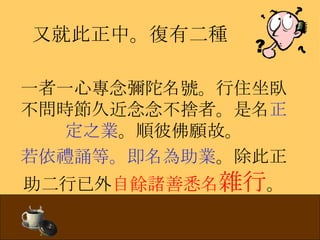 又就此正中。復有二種 一者一心專念彌陀名號。行住坐臥不問時節久近念念不捨者。是名 正定之業 。順彼佛願故。 若依禮誦等。即名為助業 。除此正助二行已外 自餘諸善悉名 雜行 。 