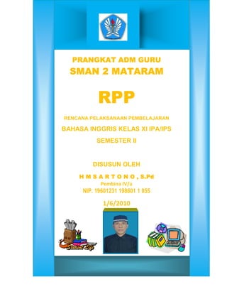 PRANGKAT ADM GURU
  SMAN 2 MATARAM
  SMAN


           RPP
RENCANA PELAKSANAAN PEMBELAJARAN

BAHASA INGGRIS KELAS XI IPA/IPS
           SEMESTER II


         DISUSUN OLEH
    H M S A R T O N O , S.Pd
          Pembina IV/a
      NIP. 19601231 198601 1 055

             1/6/2010
 