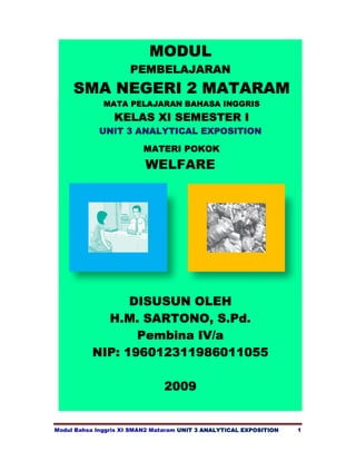 MODUL
                     PEMBELAJARAN
     SMA NEGERI 2 MATARAM
              MATA PELAJARAN BAHASA INGGRIS
                 KELAS XI SEMESTER I
            UNIT 3 ANALYTICAL EXPOSITION

                         MATERI POKOK
                          WELFARE




                DISUSUN OLEH
            H.M. SARTONO, S.Pd.
                 Pembina IV/a
          NIP: 196012311986011055

                               2009


Modul Bahsa Inggris XI SMAN2 Mataram UNIT 3 ANALYTICAL EXPOSITION   1
 