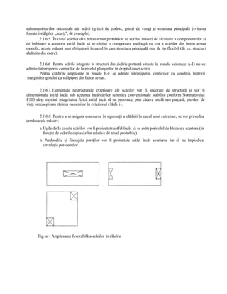 subansamblurilor  orizontale  ale  scării  (grinzi  de  podest,  grinzi  de  vang)  şi  structura  principală  (evitarea 
formării stâlpilor „scurţi", de exemplu). 
         2.1.6.5  În cazul scărilor din beton armat prefabricat se vor lua măsuri de alcătuire a componentelor şi 
de  îmbinare  a  acestora  astfel  încât  să  se  obţină  o  comportare  analoagă  cu  cea  a  scărilor  din  beton  armat 
monolit; aceste măsuri sunt obligatorii în cazul în care structura principală este de tip flexibil (de ex. structuri 
alcătuite din cadre). 

        2.1.6.6  Pentru scările  integrate  în structuri din  zidărie portantă  situate  în  zonele  seismice  A­D  nu  se 
admite întreruperea centurilor de la nivelul planşeelor în dreptul casei scării. 
        Pentru  clădirile  amplasate  în  zonele  E­F  se  admite  întreruperea  centurilor  cu  condiţia  întăririi 
 marginilor golului cu stâlpişori din beton armat. 


        2.1.6.7. Elementele  nestructurale  exterioare  ale  scărilor  vor  fi  ancorate  de  structură  şi  vor  fi 
dimensionate  astfel  încât  sub  acţiunea  încărcărilor  seismice  convenţionale  stabilite  conform  Normativului 
P100 să­şi menţină integritatea fizică astfel încât să nu provoace, prin cădere totală sau parţială, pierderi  de 
vieţi omeneşti sau rănirea oamenilor în exteriorul clădirii. 

       2.1.6.8.  Pentru a se asigura evacuarea în siguranţă a clădirii în cazul unui cutremur, se vor prevedea 
următoarele măsuri: 
         a. Uşile de Ia casele scărilor vor fi proiectate astfel încât să se evite pericolul de blocare a acestora (în 
            funcţie de valorile deplasărilor relative de nivel probabile). 
         b.  Pardoselile  şi  finisajele  pereţilor  vor  fi  proiectate  astfel  încât  avarierea  lor  să  nu  împiedice 
           circulaţia persoanelor. 




        Fig. a – Amplasarea favorabilă a scărilor în clădire
 