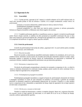2.3. Siguranţa la foc 
         2.3.1.  Generalităţi 

        2.3.1.1.  Cerinţa privind „siguranţa la foc" impune ca soluţiile adoptate să fie astfel realizate încât, în 
cazul  unui  incendiu  produs  în  faza  de  utilizare  a  scărilor,  să  se  asigure  următoarele  condiţii  tehnice  de 
performanţă: 
            ­ protecţia şi evacuarea utilizatorilor, ţinând seama de vârsta şi starea lor fizică; 
            ­ preîntâmpinarea propagării incendiului; 
            ­  protecţia  pompierilor  şi  a  altor  forţe  care  intervin  pentru  evacuarea  şi  salvarea  persoanelor, 
limitarea şi stingerea incendiilor şi înlăturarea unor efecte negative ale acestuia. 

         2.3.1.2.  Condiţiile performante specifice şi cuantificarea acesto­ra, respectiv nivelurile de performanţă 
pentru  fiecare  situaţie  concretă,  se  stabilesc  de  către  proiectant  pe  ansamblul  construcţiei  din  care  va  face 
parte scara respectivă, pe baza prevederilor din „Normativul de siguranţă la foc a construcţiilor ­ PI18", urmând 
a fi completate de beneficiar cu reguli şi măsuri specifice utilizării. 


         2.3.2. Criterii de performanţă 

        Criteriile de performanţă privind cerinţa de calitate „siguranţa la foc", în cazul scărilor pentru circulaţia 
pietonală în construcţii, sunt următoarele: 

        2.3.2.1. Riscul de incendiu 
        Riscul de incendiu se determină pe ansamblul construcţiei, luându­se în considerare, de la caz la caz, 
următorii factori: densitatea sarcinii termice de incendiu (provenită din materialele utilizate la rampe, trepte, 
balustrade,  podeşte  şi  materiale  de  finisaj);  clasele  de  combustibilitate  ale  materialelor  şi  elementele  de 
construcţie utilizate; condiţiile (împrejurările) preliminare care pot determina aprinderea. 

         2.3.2.2.  Rezistenta şi comportarea la foc 

       Nivelurile de performanţă corespunzătoare criteriului de rezistenţă şi comportare  la foc. se referă la 
natura şi alcătuirea elementelor de construcţie (rampe, podeşte, pereţii caselor de scări);  rezistenţa la  foc a 
acestora; timpii de siguranţă la foc corespunzători. 

         2.3.2.3.  Preîntâmpinarea propagării incendiului 

         Preîntâmpinarea propagării incendiului se asigură în funcţie de: performanţele elementelor de limitare 
a  propagării  incendiului  în  casele  de  scări  (elemente  de  închidere  şi  de  protecţie  a  golurilor  de  circulaţie 
practicate  în  elementele  respective);  performanţele  dispozitivelor  de  evacuare  a  fumului  şi  a  altor  produse 
nocive; comportarea la foc a elementelor şi materialelor de finisaj; timpii de siguranţă la foc şi timpii operativi 
de intervenţie corespunzători. 

         2.3.2.4.  Căi de acces, evacuare şi intervenţii 
        Numărul şi modul de dimensionare a scărilor şi rampelor (lungimi, lăţimi etc), asigurarea fluxurilor 
de  evacuare,  accese  şi  timpi  operativi  de  intervenţie,  se  vor  stabili  de  la  caz  la  caz,  în  funcţie  de  situaţia 
concretă, conform reglementărilor specifice.
 
