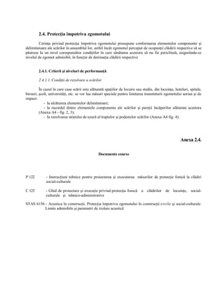 2.4. Protecţia împotriva zgomotului 
        Cerinţa  privind  protecţia  împotriva  zgomotului  presupune  conformarea  elementelor  componente  şi 
delimitatoare ale scărilor în ansamblul lor, astfel încât zgomotul perceput de ocupanţii clădirii respective să se 
păstreze  Ia  un  nivel  corespunzător  condiţiilor  în  care  sănătatea  acestora  să  nu  fie  periclitată,  asigurându­se 
nivelul de zgomot admisibil, în funcţie de destinaţia clădirii respective 


         2.4.1. Criterii şi niveluri de performanţă 

         2.4.1.1. Condiţii de rezolvare a scărilor 

         În cazul în care casa scării este alăturată spaţiilor de locuire sau studiu, din locuinţe, hoteluri, spitale, 
birouri, şcoli, universităţi, etc. se vor lua măsuri speciale pentru limitarea transmiterii zgomotului aerian şi de 
impact: 
            ­  la alcătuirea elementelor delimitatoare; 
            ­  la  racordul  dintre  elementele  componente  ale  scărilor  şi  pereţii  încăperilor  alăturate  acestora 
         (Anexa A4 ­ fig. 2, 3); 
            ­  Ia rezolvarea stratului de uzură al treptelor şi podestelor scărilor (Anexa A4 fig. 4). 




                                                                                                             Anexa 2.4. 

                                                   Documente conexe 




P 122         ­  Instrucţiuni  tehnice  pentru  proiectarea  şi  executarea  măsurilor  de  protecţie  fonică  la  clădiri 
              social­culturale 

C 125         ­ Ghid  de proiectare şi execuţie privind protecţia fonică  a   clădirilor   de   locuinţe,   social­ 
              culturale   şi   tehnico­administrative 

STAS 6156 ­ Acustica în construcţii. Protecţia împotriva zgomotului în construcţii civile şi social­culturale. 
          Limite admisibile şi parametri de izolare acustică
 