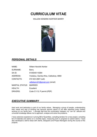 CURRICULUM VITAE
WILLEM HENDRIK NORTIER BARRY
PERSONAL DETAILS
NAME: Willem Hendrik Nortier
SURNAME: Barry
SA ID: 9105045115084
ADDRESS: Vredelus, Gamka-Wes, Calitzdorp, 6660
CONTACTS: 072 623 2867 (cell)
williebarry91@gmail.com (email)
MARITAL STATUS: MARRIED
HEALTH: Excellent
DRIVERS: Code C1/ G, P permit (PDP)
EXECUTIVE SUMMARY
Hard work and dedication is part of our family values. Managing a group of people, understanding
their needs and way of thinking has become second nature to me after spending every holiday
working on our family farm. I strongly feel that the combination between my “can do” attitude and
universal knowledge allows me to approach, analyse and solve the problems.
I have extensive experience in pricing Bill of Quantities, compiling tenders for a new project, compiling
list of materials and claims on a monthly basis, measuring work in progress to submit claims. I have
also developed a skill to liaise with clients, Designers and Project Managers during the course of the
projects.
 