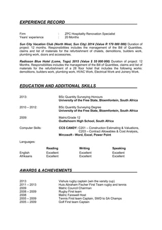 EXPERIENCE RECORD
Firm : ZPC Hospitality Renovation Specialist
Years’ experience : 20 Months
Sun City Vacation Club (North West, Sun City) 2014 (Value R 179 000 000) Duration of
project: 12 months. Responsibilities includes the management of the Bill of Quantities,
claims and list of materials for the refurbishment of chalets, demolitions, builders work,
plumbing work, doors and accessories.
Radisson Blue Hotel (Lome, Togo) 2015 (Value $ 55 000 000) Duration of project: 12
Months. Responsibilities includes the management of the Bill of Quantities, claims and list of
materials for the refurbishment of a 28 floor hotel that includes the following works:
demolitions, builders work, plumbing work, HVAC Work, Electrical Work and Joinery Work.
EDUCATION AND ADDITIONAL SKILLS
2013: BSc Quantity Surveying Honours
University of the Free State, Bloemfontein, South Africa
2010 – 2012: BSc Quantity Surveying Degree
University of the Free State, Bloemfontein, South Africa
2009: Matric/Grade 12
Oudtshoorn High School, South Africa
Computer Skills: CCS CANDY: C201 – Construction Estimating & Valuations,
C203 – Contract Allowables & Cost Analysis,
Mircosoft - Word, Excel, Power Point
Languages:
Reading Writing Speaking
English Excellent Excellent Excellent
Afrikaans Excellent Excellent Excellent
AWARDS & ACHIEVEMENTS
2013 Vishuis rugby captain (win the varsity cup)
2011 – 2013 Huis Abraham Fischer First Team rugby and tennis
2009 Matric Council Chairman
2008 – 2009 Rugby First team
2008 Matric Farewell Host
2005 – 2009 Tennis First team Captain, SWD to SA Champs
2005 – 2009 Golf First team Captain
 