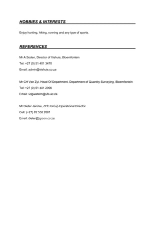 HOBBIES & INTERESTS
Enjoy hunting, hiking, running and any type of sports.
REFERENCES
Mr A Soden, Director of Vishuis, Bloemfontein
Tel: +27 (0) 51 401 3470
Email: admin@vishuis.co.za
Mr CH Van Zyl, Head Of Department, Department of Quantity Surveying, Bloemfontein
Tel: +27 (0) 51 401 2996
Email: vdgwaltem@ufs.ac.za
Mr Dieter Jancke, ZPC Group Operational Director
Cell: (+27) 82 558 2881
Email: dieter@zpcon.co.za
 