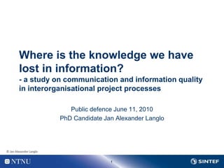 1
Where is the knowledge we have
lost in information?
- a study on communication and information quality
in interorganisational project processes
Public defence June 11, 2010
PhD Candidate Jan Alexander Langlo
© Jan Alexander Langlo
 