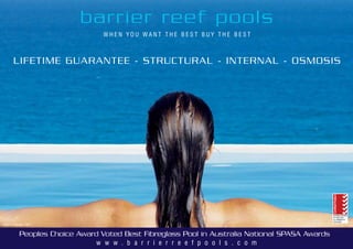 w w w . b a r r i e r r e e f p o o l s . c o m
W H E N Y O U W A N T T H E B E S T B U Y T H E B E S T
barrier reef pools
Peoples Choice Award Voted Best Fibreglass Pool in Australia National SPASA Awards
LIFETIME GUARANTEE - STRUCTURAL - INTERNAL - OSMOSIS
Select Range 1/24
 