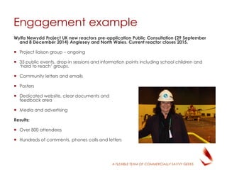 A FLEXIBLE TEAM OF COMMERCIALLY SAVVY GEEKS
Engagement example
Wylfa Newydd Project UK new reactors pre-application Public Consultation (29 September
and 8 December 2014) Anglesey and North Wales. Current reactor closes 2015.
 Project liaison group – ongoing
 35 public events, drop-in sessions and information points including school children and
‘hard to reach’ groups.
 Community letters and emails
 Posters
 Dedicated website, clear documents and
feedback area
 Media and advertising
Results:
 Over 800 attendees
 Hundreds of comments, phones calls and letters
 