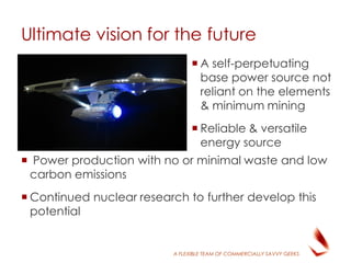 A FLEXIBLE TEAM OF COMMERCIALLY SAVVY GEEKS
 A self-perpetuating
base power source not
reliant on the elements
& minimum mining
 Reliable & versatile
energy source
 Power production with no or minimal waste and low
carbon emissions
 Continued nuclear research to further develop this
potential
Ultimate vision for the future
 