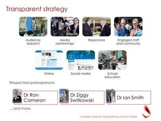 A FLEXIBLE TEAM OF COMMERCIALLY SAVVY GEEKS
Transparent strategy
Respected spokespersons
…and more.
Audience
research
Media
relationships
Responsive Engaged staff
and community
Online Social media School
education
Dr Ron
Cameron
Dr Ziggy
Switkowski
Dr Ian Smith
 