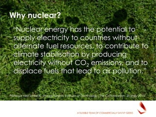 A FLEXIBLE TEAM OF COMMERCIALLY SAVVY GEEKS
Why nuclear?
“Nuclear energy has the potential to
supply electricity to countries without
alternate fuel resources, to contribute to
climate stabilisation by producing
electricity without CO2 emissions, and to
displace fuels that lead to air pollution.”
Professor Neil Todreas, Massachusetts Institute of Technology, The Conversation, 20 May 2015
 