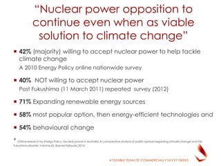 A FLEXIBLE TEAM OF COMMERCIALLY SAVVY GEEKS
“Nuclear power opposition to
continue even when as viable
solution to climate change”
 42% (majority) willing to accept nuclear power to help tackle
climate change
A 2010 Energy Policy online nationwide survey
 40% NOT willing to accept nuclear power
Post Fukushima (11 March 2011) repeated survey (2012)
 71% Expanding renewable energy sources
 58% most popular option, then energy-efficient technologies and
 54% behavioural change
* Online research by Energy Policy,Nuclear power in Australia:A comparative analysis of public opinion regarding climate change and the
Fukushima disaster ,Volume 65, Elsevier February 2014,
 