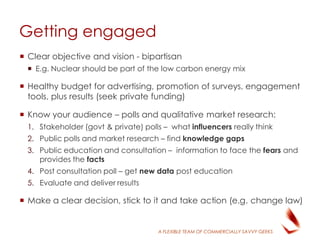 A FLEXIBLE TEAM OF COMMERCIALLY SAVVY GEEKS
Getting engaged
 Clear objective and vision - bipartisan
 E.g. Nuclear should be part of the low carbon energy mix
 Healthy budget for advertising, promotion of surveys, engagement
tools, plus results (seek private funding)
 Know your audience – polls and qualitative market research:
1. Stakeholder (govt & private) polls – what influencers really think
2. Public polls and market research – find knowledge gaps
3. Public education and consultation – information to face the fears and
provides the facts
4. Post consultation poll – get new data post education
5. Evaluate and deliver results
 Make a clear decision, stick to it and take action (e.g. change law)
 