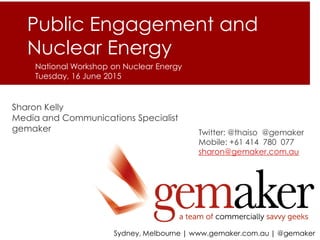 A FLEXIBLE TEAM OF COMMERCIALLY SAVVY GEEKS
Sydney, Melbourne | www.gemaker.com.au | @gemaker
Sharon Kelly
Media and Communications Specialist
gemaker Twitter: @thaiso @gemaker
Mobile: +61 414 780 077
sharon@gemaker.com.au
Public Engagement and
Nuclear Energy
National Workshop on Nuclear Energy
Tuesday, 16 June 2015
 