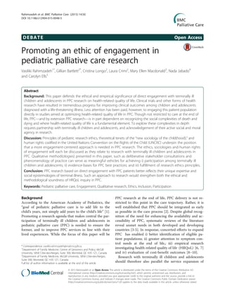 DEBATE Open Access
Promoting an ethic of engagement in
pediatric palliative care research
Vasiliki Rahimzadeh1*
, Gillian Bartlett2*
, Cristina Longo2
, Laura Crimi2
, Mary Ellen Macdonald3
, Nada Jabado4
and Carolyn Ells5
Abstract
Background: This paper defends the ethical and empirical significance of direct engagement with terminally ill
children and adolescents in PPC research on health-related quality of life. Clinical trials and other forms of health
research have resulted in tremendous progress for improving clinical outcomes among children and adolescents
diagnosed with a life-threatening illness. Less attention has been paid, however, to engaging this patient population
directly in studies aimed at optimizing health-related quality of life in PPC. Though not restricted to care at the end of
life, PPC—and by extension PPC research—is in part dependent on recognizing the social complexities of death and
dying and where health-related quality of life is a fundamental element. To explore these complexities in depth
requires partnership with terminally ill children and adolescents, and acknowledgement of their active social and moral
agency in research.
Discussion: Principles of pediatric research ethics, theoretical tenets of the “new sociology of the child(hood),” and
human rights codified in the United Nations Convention on the Rights of the Child (UNCRC) underpin the position
that a more engagement-centered approach is needed in PPC research. The ethics, sociologies and human rights
of engagement will each be discussed as they relate to research with terminally ill children and adolescents in
PPC. Qualitative method(ologies) presented in this paper, such as deliberative stakeholder consultations and
phenomenology of practice can serve as meaningful vehicles for achieving i) participation among terminally ill
children and adolescents; ii) evidence-bases for PPC best practices; and iii) fulfillment of research ethics principles.
Conclusion: PPC research based on direct engagement with PPC patients better reflects their unique expertise and
social epistemologies of terminal illness. Such an approach to research would strengthen both the ethical and
methodological soundness of HRQoL inquiry in PPC.
Keywords: Pediatric palliative care, Engagement, Qualitative research, Ethics, Inclusion, Participation
Background
According to the American Academy of Pediatrics, the
“goal of pediatric palliative care is to add life to the
child’s years, not simply add years to the child’s life” [1].
Promoting a research agenda that makes central the par-
ticipation of terminally ill children and adolescents in
pediatric palliative care (PPC) is needed to ensure the
former, and to improve PPC services in line with their
lived experiences. While the focus of this paper will be
PPC research at the end of life, PPC delivery is not re-
stricted to this point in the care trajectory. Rather, it is
well established that PPC should be integrated as early
as possible in the care process [2]. Despite global recog-
nition of the need for enhancing the availability and ac-
cessibility of PPC, systematic reviews of the literature
reveal unmet needs in both developed and developing
countries [3-5]. In response, concerted efforts to expand
PPC has enabled i) better identification of eligible pa-
tient populations; ii) greater attention to symptom con-
trol needs at the end of life,; iii) empirical research
investigating health-related quality of life (HRQoL) [6, 7]
and iv) evaluation of cost-benefit outcomes [8–10].
Research with terminally ill children and adolescents
should therefore also parallel the service expansion of
* Correspondence: vasiliki.rahimzadeh@mail.mcgill.ca;
1
Department of Family Medicine, Centre of Genomics and Policy, McGill
University, 5858 Côte-des-Neiges, Suite 300, Montréal, QC H3S 1Z1, Canada
2
Department of Family Medicine, McGill University, 5858 Côte-des-Neiges,
Suite 300, Montréal, QC H3S 1Z1, Canada
Full list of author information is available at the end of the article
© 2015 Rahimzadeh et al. Open Access This article is distributed under the terms of the Creative Commons Attribution 4.0
International License (http://creativecommons.org/licenses/by/4.0/), which permits unrestricted use, distribution, and
reproduction in any medium, provided you give appropriate credit to the original author(s) and the source, provide a link to
the Creative Commons license, and indicate if changes were made. The Creative Commons Public Domain Dedication waiver
(http://creativecommons.org/publicdomain/zero/1.0/) applies to the data made available in this article, unless otherwise stated.
Rahimzadeh et al. BMC Palliative Care (2015) 14:50
DOI 10.1186/s12904-015-0048-5
 