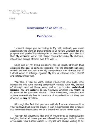 WORD OF GOD
... through Bertha Dudde
5264
Transformation of nature....
Deification....
I cannot shape you according to My will, instead, you must
accomplish the work of transforming your nature yourself, for the
purpose and goal of My whole plan of creation rests upon the fact
that My created works will shape themselves into My children,
into divine beings of their own free will....
Each one of My living creations has so much strength that
attaining the goal is certainly possible, yet the strength can also
remain unused and not even My omnipotence can change that if
I don't want to infringe against My law of eternal order Myself
and enslave their will.
You can, if you so want, shape yourselves into gods, into
beings like Me, who, having completely merged with Me, are full
of strength and yet think, want and act as blissful individual
beings. You are able to do so, however, whether you want to
do so must be your own choice.... Your intentions, thoughts and
actions are entirely free in the state of imperfection but they can
develop in any direction.
Although the fact that you are entirely free can also result in
your renewed fall into the abyss, it can nevertheless also procure
you unlimited beatitudes which a bound will could never attain.
You can fall abysmally low and lift yourselves to inconceivable
heights, but at all times you are offered the support to hold on to
or to make your ascent easier.... I Myself Am always willing to be
 