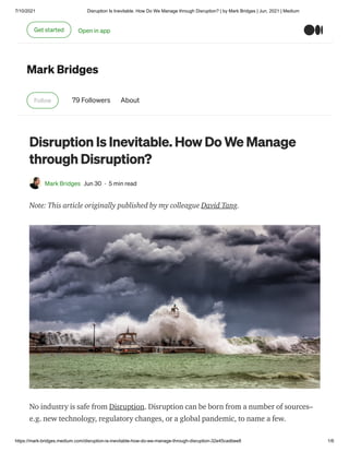 7/10/2021 Disruption Is Inevitable. How Do We Manage through Disruption? | by Mark Bridges | Jun, 2021 | Medium
https://mark-bridges.medium.com/disruption-is-inevitable-how-do-we-manage-through-disruption-32e45cadbee8 1/6
Mark Bridges
Follow 79 Followers About
Disruption Is Inevitable. How Do We Manage
through Disruption?
Mark Bridges Jun 30 · 5 min read
Note: This article originally published by my colleague David Tang.
No industry is safe from Disruption. Disruption can be born from a number of sources–
e.g. new technology, regulatory changes, or a global pandemic, to name a few.
Get started Open in app
 
