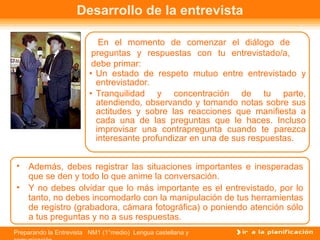Preparando la Entrevista NM1 (1°medio) Lengua castellana y
Desarrollo de la entrevista
En el momento de comenzar el diálogo de
preguntas y respuestas con tu entrevistado/a,
debe primar:
• Un estado de respeto mutuo entre entrevistado y
entrevistador.
• Tranquilidad y concentración de tu parte,
atendiendo, observando y tomando notas sobre sus
actitudes y sobre las reacciones que manifiesta a
cada una de las preguntas que le haces. Incluso
improvisar una contrapregunta cuando te parezca
interesante profundizar en una de sus respuestas.
• Además, debes registrar las situaciones importantes e inesperadas
que se den y todo lo que anime la conversación.
• Y no debes olvidar que lo más importante es el entrevistado, por lo
tanto, no debes incomodarlo con la manipulación de tus herramientas
de registro (grabadora, cámara fotográfica) o poniendo atención sólo
a tus preguntas y no a sus respuestas.
 