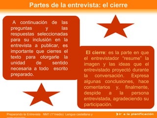 Preparando la Entrevista NM1 (1°medio) Lengua castellana y
Partes de la entrevista: el cierre
El cierre: es la parte en que
el entrevistador “resume” la
imagen y las ideas que el
entrevistado proyectó durante
la conversación. Expresa
algunas conclusiones, hace
comentarios y, finalmente,
despide a la persona
entrevistada, agradeciendo su
participación.
A continuación de las
preguntas y las
respuestas seleccionadas
para su inclusión en la
entrevista a publicar, es
importante que cierres el
texto para otorgarle la
unidad de sentido
necesaria a todo escrito
preparado.
 