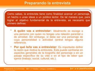 Preparando la Entrevista NM1 (1°medio) Lengua castellana y
Preparando la entrevista
Como sabes, la entrevista tiene como finalidad acercar un personaje,
un hecho o unas ideas a un público lector. De tal manera que, para
lograr el objetivo fundamental de la entrevista, es necesario que
primero definas:
• A quién vas a entrevistar: Idealmente se escoge a
una persona con quien no tengas una relación parental o
de amistad. Sin embargo, sí debe ser una personaje de
cuya personalidad o actividad central tengas alguna
referencia.
• Por qué lo/la vas a entrevistar: Es importante definir
la razón que motiva la entrevista. Ésta puede centrarse en
aspectos generales de la biografía del personaje o en un
pasaje específico de su vida o en el tipo de labor que
ejerce (trabajo, social, cultural, etc.).
 