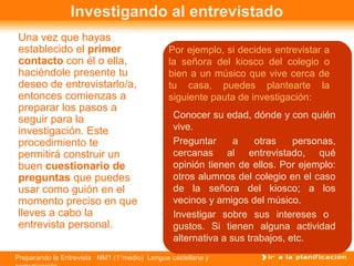 Preparando la Entrevista NM1 (1°medio) Lengua castellana y
Investigando al entrevistado
Una vez que hayas
establecido el primer
contacto con él o ella,
haciéndole presente tu
deseo de entrevistarlo/a,
entonces comienzas a
preparar los pasos a
seguir para la
investigación. Este
procedimiento te
permitirá construir un
buen cuestionario de
preguntas que puedes
usar como guión en el
momento preciso en que
lleves a cabo la
entrevista personal.
• Conocer su edad, dónde y con quién
vive.
• Preguntar a otras personas,
cercanas al entrevistado, qué
opinión tienen de ellos. Por ejemplo:
otros alumnos del colegio en el caso
de la señora del kiosco; a los
vecinos y amigos del músico.
• Investigar sobre sus intereses o
gustos. Si tienen alguna actividad
alternativa a sus trabajos, etc.
Por ejemplo, si decides entrevistar a
la señora del kiosco del colegio o
bien a un músico que vive cerca de
tu casa, puedes plantearte la
siguiente pauta de investigación:
 