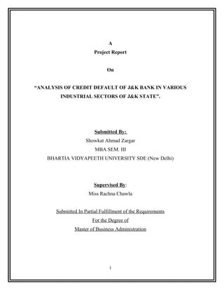 A
                         Project Report


                               On


“ANALYSIS OF CREDIT DEFAULT OF J&K BANK IN VARIOUS
         INDUSTRIAL SECTORS OF J&K STATE”.




                         Submitted By:
                     Showkat Ahmad Zargar
                         MBA SEM. III
    BHARTIA VIDYAPEETH UNIVERSITY SDE (New Delhi)




                         Supervised By:
                      Miss Rachna Chawla


       Submitted In Partial Fulfillment of the Requirements
                        For the Degree of
               Master of Business Administration




                                1
 