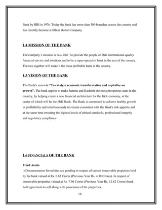 Bank by RBI in 1976. Today the bank has more than 500 branches across the country and
has recently become a billion Dollar Company.



1.4 MISSION OF THE BANK

The company’s mission is two-fold: To provide the people of J&K international quality
financial service and solutions and to be a super-specialist bank in the rest of the country.
The two together will make it the most profitable bank in the country.


1.5 VISION OF THE BANK

The Bank's vision is “To catalyze economic transformation and capitalize on
growth”. The bank aspires to make Jammu and Kashmir the most prosperous state in the
country, by helping create a new financial architecture for the J&K economy, at the
center of which will be the J&K Bank. The Bank is committed to achieve healthy growth
in profitability and simultaneously to remain consistent with the Bank's risk appetite and
at the same time ensuring the highest levels of ethical standards, professional integrity
and regulatory compliance.




1.6 FINANCIALS OF THE BANK

Fixed Assets
i) Documentation formalities are pending in respect of certain immovable properties held
by the bank valued at Rs. 0.62 Crores (Previous Year Rs. 4.38 Crores). In respect of
immovable properties valued at Rs. 7.60 Crores (Previous Year Rs. 12.82 Crores) bank
hold agreement to sell along with possession of the properties.

                                             10
 