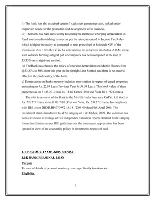ii) The Bank has also acquired certain fi xed assets generating cash, parked under
respective heads, for the promotion and development of its business.
iii) The Bank has been consistently following the method of charging depreciation on
fixed assets on diminishing balance as per the rates prescribed in Income Tax Rules
which is higher in totality as compared to rates prescribed in Schedule XIV of the
Companies Act, 1956.However, the depreciation on computers (including ATMs) along
with software forming integral part of computers has been computed at the rate of
33.33% on straight-line method.
iv) The Bank has changed the policy of charging depreciation on Mobile Phones from
@33.33% to 50% from this year on the Straight Line Method and there is no material
effect on the profitability of the Bank.
v) Depreciation on Banks property includes amortization in respect of leased properties
amounting to Rs. 22.98 Lacs (Previous Year Rs 34.54 Lacs). Th e book value of these
properties as on 31.03.2010 was Rs. 11.69 Crores (Previous Year Rs 11.92 Crores).
   The total investment of the Bank in the Met-life India Insurance Co Pvt. Ltd stood at
Rs. 220.27 Crores as on 31.03.2010 (Previous Year, Rs. 220.27 Crores). In compliance
with RBI Letter DBOD.BP.07099/21.4.141/2008-09 dated 9th April 2009, The
investment stands transferred to AFS Category on 1st October, 2009. The valuation has
been carried out at average of two independent valuation reports obtained from Category
I merchant Bankers as per RBI guidelines and the consequent appreciation has been
ignored in view of the accounting policy in investments respect of such.




1.7 PRODUCTS OF J&K BANK:-
J&K BANK PERSONAL LOAN
Purpose
To meet all kinds of personal needs e.g. marriage, family functions etc
Eligibility



                                            11
 