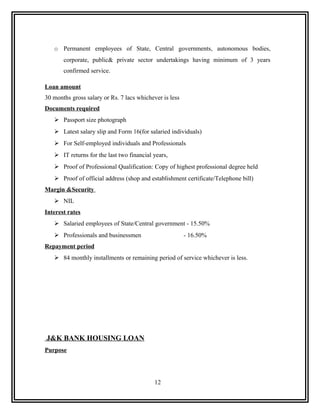 o Permanent employees of State, Central governments, autonomous bodies,
       corporate, public& private sector undertakings having minimum of 3 years
       confirmed service.

Loan amount
30 months gross salary or Rs. 7 lacs whichever is less
Documents required
    Passport size photograph
    Latest salary slip and Form 16(for salaried individuals)
    For Self-employed individuals and Professionals
    IT returns for the last two financial years,
    Proof of Professional Qualification: Copy of highest professional degree held
    Proof of official address (shop and establishment certificate/Telephone bill)
Margin &Security
    NIL
Interest rates
    Salaried employees of State/Central government - 15.50%
    Professionals and businessmen                       - 16.50%
Repayment period
    84 monthly installments or remaining period of service whichever is less.




J&K BANK HOUSING LOAN
Purpose




                                            12
 