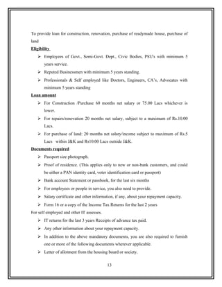 To provide loan for construction, renovation, purchase of readymade house, purchase of
land
Eligibility
    Employees of Govt., Semi-Govt. Dept., Civic Bodies, PSU's with minimum 5
       years service.
    Reputed Businessmen with minimum 5 years standing.
    Professionals & Self employed like Doctors, Engineers, CA’s, Advocates with
       minimum 5 years standing
Loan amount
    For Construction /Purchase 60 months net salary or 75.00 Lacs whichever is
       lower.
    For repairs/renovation 20 months net salary, subject to a maximum of Rs.10.00
       Lacs.
    For purchase of land: 20 months net salary/income subject to maximum of Rs.5
       Lacs within J&K and Rs10.00 Lacs outside J&K.
Documents required
    Passport size photograph.
    Proof of residence. (This applies only to new or non-bank customers, and could
       be either a PAN identity card, voter identification card or passport)
    Bank account Statement or passbook, for the last six months
    For employees or people in service, you also need to provide.
    Salary certificate and other information, if any, about your repayment capacity.
    Form 16 or a copy of the Income Tax Returns for the last 2 years
For self employed and other IT assesses.
    IT returns for the last 3 years Receipts of advance tax paid.
    Any other information about your repayment capacity.
    In addition to the above mandatory documents, you are also required to furnish
       one or more of the following documents wherever applicable.
    Letter of allotment from the housing board or society.


                                            13
 
