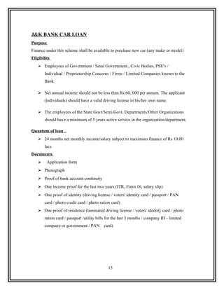 J&K BANK CAR LOAN
Purpose
Finance under this scheme shall be available to purchase new car (any make or model)
Eligibility
    Employees of Government / Semi Government., Civic Bodies, PSU's /
       Individual / Proprietorship Concerns / Firms / Limited Companies known to the
       Bank.

    Net annual income should not be less than Rs.60, 000 per annum. The applicant
       (individuals) should have a valid driving license in his/her own name.

    The employees of the State Govt/Semi Govt. Departments/Other Organizations
       should have a minimum of 5 years active service in the organization/department.

Quantum of loan
    24 months net monthly income/salary subject to maximum finance of Rs 10.00
       lacs.
Documents
         Application form
    Photograph
    Proof of bank account continuity
    One income proof for the last two years (ITR, Form 16, salary slip)
    One proof of identity (driving license / voters' identity card / passport / PAN
       card / photo credit card / photo ration card)
    One proof of residence (laminated driving license / voters' identity card / photo
       ration card / passport /utility bills for the last 3 months / company ID - limited
       company or government / PAN        card)




                                             15
 