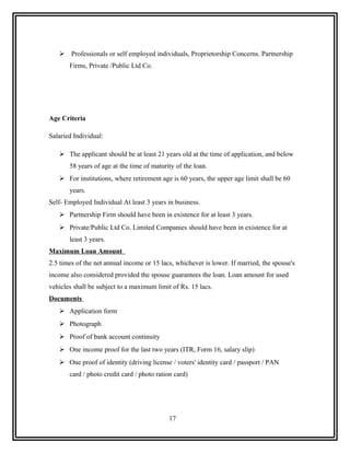  Professionals or self employed individuals, Proprietorship Concerns. Partnership
       Firms, Private /Public Ltd Co.




Age Criteria

Salaried Individual:

    The applicant should be at least 21 years old at the time of application, and below
       58 years of age at the time of maturity of the loan.
    For institutions, where retirement age is 60 years, the upper age limit shall be 60
       years.
Self- Employed Individual At least 3 years in business.
    Partnership Firm should have been in existence for at least 3 years.
    Private/Public Ltd Co. Limited Companies should have been in existence for at
       least 3 years.
Maximum Loan Amount
2.5 times of the net annual income or 15 lacs, whichever is lower. If married, the spouse's
income also considered provided the spouse guarantees the loan. Loan amount for used
vehicles shall be subject to a maximum limit of Rs. 15 lacs.
Documents
    Application form
    Photograph
    Proof of bank account continuity
    One income proof for the last two years (ITR, Form 16, salary slip)
    One proof of identity (driving license / voters' identity card / passport / PAN
       card / photo credit card / photo ration card)




                                            17
 