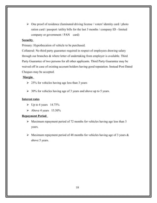  One proof of residence (laminated driving license / voters' identity card / photo
       ration card / passport /utility bills for the last 3 months / company ID - limited
       company or government / PAN        card)
Security
Primary: Hypothecation of vehicle to be purchased.
Collateral: No third party guarantee required in respect of employees drawing salary
through our branches & where letter of undertaking from employer is available. Third
Party Guarantee of two persons for all other applicants. Third Party Guarantee may be
waived off in case of existing account holders having good reputation. Instead Post Dated
Cheques may be accepted.
Margin
    25% for vehicles having age less than 3 years

    30% for vehicles having age of 3 years and above up to 5 years.

Interest rates
    Up to 4 years 14.75%
    Above 4 years 15.50%
Repayment Period
    Maximum repayment period of 72 months for vehicles having age less than 3
       years.

    Maximum repayment period of 48 months for vehicles having age of 3 years &
       above 5 years.




                                             18
 