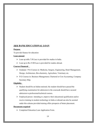 J&K BANK EDUCATIONAL LOAN
Purpose
To provide finance for education
Loan amount
    Loan up toRs.7.50 Lacs is provided for studies in India.
    Loan up to Rs.15.00 Lacs is provided for studies abroad.
Courses Financed
    Graduate / P.G Courses in: Medicine, Surgery, Engineering, Hotel Management,
       Design, Architecture, Bio-chemistry, Agriculture, Veterinary etc.
    P.G Courses in: Business Management, Chartered or Cost Accounting, Company
       Secretary Ship.
Eligibility
    Student should be an Indian national; the student should have passed the
       qualifying examination for admission to the courses& should have secured
       admission to professional/technical courses.
    Employed person intending to ,improve their educational qualification and/or
       receive training in modern technology in India or abroad can also be assisted
       under this scheme provided training offers prospects of better placement.
Documents required
    Completed Education Loan Application Form.


                                           19
 