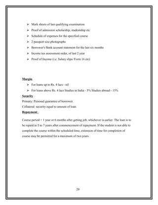  Mark sheets of last qualifying examination
    Proof of admission scholarship, studentship etc
    Schedule of expenses for the specified course
    2 passport size photographs
    Borrower's Bank account statement for the last six months
    Income tax assessment order, of last 2 year
    Proof of Income (i.e. Salary slips/ Form 16 etc)




Margin
    For loans up to Rs. 4 lacs - nil
    For loans above Rs. 4 lacs Studies in India - 5% Studies abroad - 15%
Security
Primary: Personal guarantee of borrower.
Collateral: security equal to amount of loan.
Repayment

Course period + 1 year or 6 months after getting job, whichever is earlier. The loan is to
be repaid in 5 to 7 years after commencement of repayment. If the student is not able to
complete the course within the scheduled time, extension of time for completion of
course may be permitted for a maximum of two years.




                                            20
 