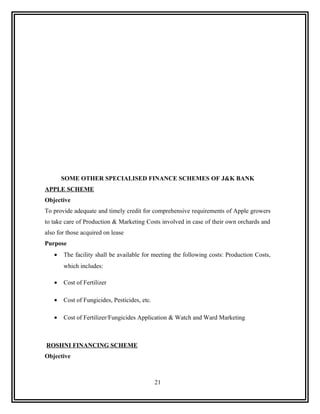 SOME OTHER SPECIALISED FINANCE SCHEMES OF J&K BANK
APPLE SCHEME
Objective
To provide adequate and timely credit for comprehensive requirements of Apple growers
to take care of Production & Marketing Costs involved in case of their own orchards and
also for those acquired on lease
Purpose
   •   The facility shall be available for meeting the following costs: Production Costs,
       which includes:

   •   Cost of Fertilizer

   •   Cost of Fungicides, Pesticides, etc.

   •   Cost of Fertilizer/Fungicides Application & Watch and Ward Marketing



ROSHNI FINANCING SCHEME
Objective



                                              21
 