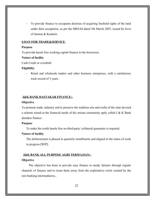 -    To provide finance to occupants desirous of acquiring freehold rights of the land
        under their occupation, as per the SRO-64 dated 5th March 2007, issued by Govt
        of Jammu & Kashmir.

LOAN FOR TRADE&SERVICE
Purpose
To provide hassle free working capital finance to the borrowers.
Nature of facility
Cash Credit or overdraft
Eligibility
   -    Retail and wholesale traders and other business enterprises, with a satisfactory
        track record of 3 years.




J&K BANK DASTAKAR FINANCE:-
Objective
To promote trade, industry and to preserve the tradition arts and crafts of the state devised
a scheme aimed at the financial needs of the artisan community aptly called J & K Bank
dastakar finance.
Purpose
   To make the credit hassle free no third party collateral guarantee is required.
Nature of facility
   The disbursement is phased in quarterly installments and aligned to the status of work
   in progress [WIP].


 J&K BANK ALL PURPOSE AGRI TERM LOAN:-
Objective
       The objective has been to provide easy finance to needy farmers through regular
channels of finance and to wean them away from the exploitative circle created by the
non banking intermediaries.


                                             22
 