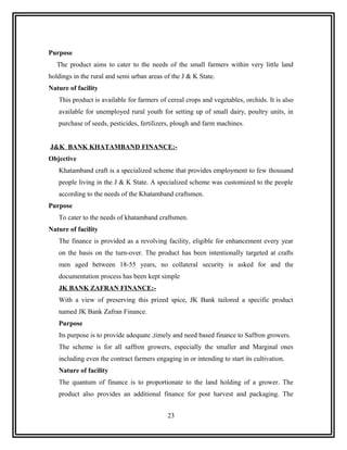 Purpose
   The product aims to cater to the needs of the small farmers within very little land
holdings in the rural and semi urban areas of the J & K State.
Nature of facility
   This product is available for farmers of cereal crops and vegetables, orchids. It is also
   available for unemployed rural youth for setting up of small dairy, poultry units, in
   purchase of seeds, pesticides, fertilizers, plough and farm machines.


J&K BANK KHATAMBAND FINANCE:-
Objective
   Khatamband craft is a specialized scheme that provides employment to few thousand
   people living in the J & K State. A specialized scheme was customized to the people
   according to the needs of the Khatamband craftsmen.
Purpose
   To cater to the needs of khatamband craftsmen.
Nature of facility
   The finance is provided as a revolving facility, eligible for enhancement every year
   on the basis on the turn-over. The product has been intentionally targeted at crafts
   men aged between 18-55 years, no collateral security is asked for and the
   documentation process has been kept simple
   JK BANK ZAFRAN FINANCE:-
   With a view of preserving this prized spice, JK Bank tailored a specific product
   named JK Bank Zafran Finance.
   Purpose
   Its purpose is to provide adequate ,timely and need based finance to Saffron growers.
   The scheme is for all saffron growers, especially the smaller and Marginal ones
   including even the contract farmers engaging in or intending to start its cultivation.
   Nature of facility
   The quantum of finance is to proportionate to the land holding of a grower. The
   product also provides an additional finance for post harvest and packaging. The


                                            23
 