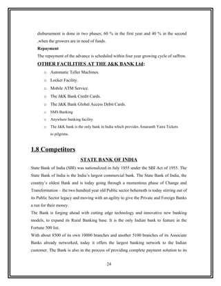 disbursement is done in two phases; 60 % in the first year and 40 % in the second
   ,when the growers are in need of funds.
   Repayment
   The repayment of the advance is scheduled within four year growing cycle of saffron.
   OTHER FACILITIES AT THE J&K BANK Ltd:
       o Automatic Teller Machines.
       o Locker Facility.
       o Mobile ATM Service.
       o The J&K Bank Credit Cards.
       o The J&K Bank Global Access Debit Cards.
       o   SMS Banking
       o   Anywhere banking facility
       o   The J&K bank is the only bank in India which provides Amaranth Yatra Tickets
           to pilgrims.



1.8 Competitors
                            STATE BANK OF INDIA
State Bank of India (SBI) was nationalized in July 1955 under the SBI Act of 1955. The
State Bank of India is the India’s largest commercial bank. The State Bank of India, the
country’s oldest Bank and is today going through a momentous phase of Change and
Transformation – the two hundred year old Public sector behemoth is today stirring out of
its Public Sector legacy and moving with an agility to give the Private and Foreign Banks
a run for their money.
The Bank is forging ahead with cutting edge technology and innovative new banking
models, to expand its Rural Banking base. It is the only Indian bank to feature in the
Fortune 500 list.
With about 8500 of its own 10000 branches and another 5100 branches of its Associate
Banks already networked, today it offers the largest banking network to the Indian
customer. The Bank is also in the process of providing complete payment solution to its


                                             24
 