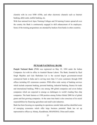 clientele with its over 8500 ATMs, and other electronic channels such as Internet
banking, debit cards, mobile banking, etc.
With four national level Apex Training Colleges and 54 learning Centers spread all over
the country the Bank is continuously engaged in skill enhancement of its employees.
Some of the training programmes are attended by bankers from banks in other countries.




                           PUNJAB NATIONAL BANK
Punjab National Bank (PNB) was registered on May 19, 1894 under the Indian
Companies Act with its office in Anarkali Bazaar Lahore. The Bank, founded by Dyal
Singh Majithia and Lala Harkishen Lal is the second largest government-owned
commercial bank in India and is serving more than 3.5 crore customers through 4540
offices including 421 extensions counters. PNB offers wide variety of banking services
which include corporate banking, personal banking, industrial banking, finance for trade
and international banking. PNB is one among 300 global companies and seven Indian
companies which are expected to emerge as challengers to world’s leading blue chip
companies. The bank features at 1308 position among Forbes Global 2000 list of global
giants and fast growing companies. At the same time bank is also conscious of its social
responsibilities by financing agriculture and small scale industries.
Bank has been focusing on expanding its operations outside India and has identified some
of emerging economies which offer large business potential. Bank has set up
representative offices ay Almaty, Kazakhstan, SHANGHAI, China and London.

                                             25
 