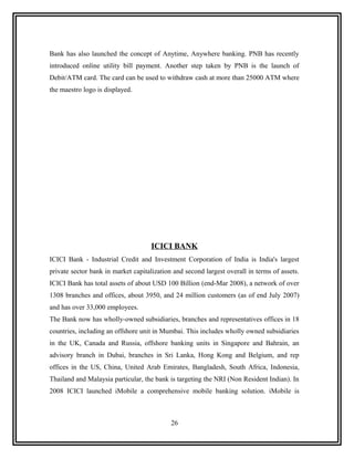 Bank has also launched the concept of Anytime, Anywhere banking. PNB has recently
introduced online utility bill payment. Another step taken by PNB is the launch of
Debit/ATM card. The card can be used to withdraw cash at more than 25000 ATM where
the maestro logo is displayed.




                                     ICICI BANK
ICICI Bank - Industrial Credit and Investment Corporation of India is India's largest
private sector bank in market capitalization and second largest overall in terms of assets.
ICICI Bank has total assets of about USD 100 Billion (end-Mar 2008), a network of over
1308 branches and offices, about 3950, and 24 million customers (as of end July 2007)
and has over 33,000 employees.
The Bank now has wholly-owned subsidiaries, branches and representatives offices in 18
countries, including an offshore unit in Mumbai. This includes wholly owned subsidiaries
in the UK, Canada and Russia, offshore banking units in Singapore and Bahrain, an
advisory branch in Dubai, branches in Sri Lanka, Hong Kong and Belgium, and rep
offices in the US, China, United Arab Emirates, Bangladesh, South Africa, Indonesia,
Thailand and Malaysia particular, the bank is targeting the NRI (Non Resident Indian). In
2008 ICICI launched iMobile a comprehensive mobile banking solution. iMobile is



                                            26
 
