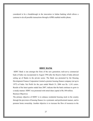 considered to be a breakthrough in the innovation in Indian banking which allows a
customer to do all possible transactions through a GPRS enabled mobile phone.




                                    HDFC BANK
HDFC Bank is one amongst the firsts of the new generation; tech-savvy commercial
bank of India was incorporated in August 1994 after the Reserve bank of India allowed
setting up of Banks in the private sector. The Bank was promoted by the Housing
Development Finance Corporation Limited a premier housing finance company (set up in
1977) of India. Net Profit for the year ended March 31, 2006 was Rs. 1,141 corers.
Results of the latest quarter ended June 2007, indicate that the bank continues to grow in
a steady manner. HDFC was promoted with initial share capital of Rs.100 million.
Business Objectives
The primary objective of HDFC is to enhance residential housing stock in the country
through the provision of housing finance in a systematic and professional manner, and to
promote home ownership. Another objective is to increase the flow of resources to the



                                           27
 