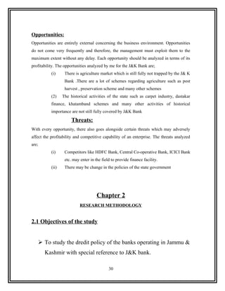 Opportunities:
Opportunities are entirely external concerning the business environment. Opportunities
do not come very frequently and therefore, the management must exploit them to the
maximum extent without any delay. Each opportunity should be analyzed in terms of its
profitability. The opportunities analyzed by me for the J&K Bank are;
            (i)     There is agriculture market which is still fully not trapped by the J& K
                    Bank .There are a lot of schemes regarding agriculture such as post
                    harvest , preservation scheme and many other schemes
            (2)    The historical activities of the state such as carpet industry, dastakar
            finance, khatamband schemes and many other activities of historical
            importance are not still fully covered by J&K Bank

                        Threats:
With every opportunity, there also goes alongside certain threats which may adversely
affect the profitability and competitive capability of an enterprise. The threats analyzed
are;
            (i)     Competitors like HDFC Bank, Central Co-operative Bank, ICICI Bank
                    etc. may enter in the field to provide finance facility.
            (ii)    There may be change in the policies of the state government




                                       Chapter 2
                             RESEARCH METHODOLOGY


2.1 Objectives of the study


        To study the dredit policy of the banks operating in Jammu &
         Kashmir with special reference to J&K bank.

                                              30
 