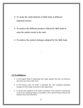  To study the credit defaults of J&K bank in different
      industrial sectors.


   To analyse the different products offered by J&K bank to
      cater the market needs in the state.


   To analyse the market strategies adopted by the J&K bank.




2.2 Usefullness:
  •   It will support banks in identifying their target segment that they can influence
      and which can work in their favor.

  •   It will become easier for banks to formulate the exact integrated marketing
      strategies for their target consumers of the organization.

  •   It will provide a platform to the market researchers of the respective organization
      to devise the marketing budget in accordance with a perfect balance between the
      medium chosen and consumers.


                                          31
 