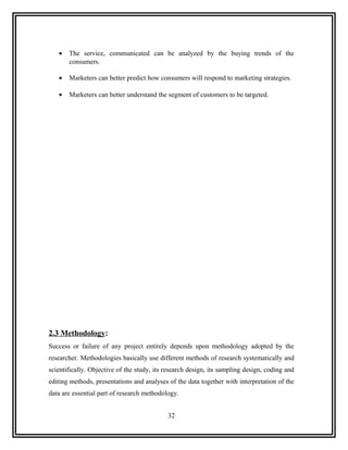 •   The service, communicated can be analyzed by the buying trends of the
       consumers.

   •   Marketers can better predict how consumers will respond to marketing strategies.

   •   Marketers can better understand the segment of customers to be targeted.




2.3 Methodology:
Success or failure of any project entirely depends upon methodology adopted by the
researcher. Methodologies basically use different methods of research systematically and
scientifically. Objective of the study, its research design, its sampling design, coding and
editing methods, presentations and analyses of the data together with interpretation of the
data are essential part of research methodology.


                                            32
 