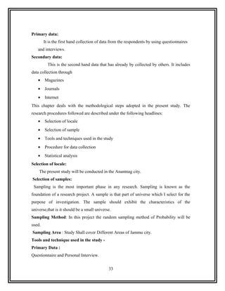 Primary data:
        It is the first hand collection of data from the respondents by using questionnaires
   and interviews.
Secondary data:
          This is the second hand data that has already by collected by others. It includes
data collection through
   •    Magazines
   •    Journals
   •    Internet
This chapter deals with the methodological steps adopted in the present study. The
research procedures followed are described under the following headlines:
   •    Selection of locale
   •    Selection of sample
   •    Tools and techniques used in the study
   •    Procedure for data collection
   •    Statistical analysis
Selection of locale:
    The present study will be conducted in the Anantnag city.
Selection of samples:
 Sampling is the most important phase in any research. Sampling is known as the
foundation of a research project. A sample is that part of universe which I select for the
purpose of investigation. The sample should exhibit the characteristics of the
universe,that is it should be a small universe.
Sampling Method: In this project the random sampling method of Probability will be
used.
Sampling Area : Study Shall cover Different Areas of Jammu city.
Tools and technique used in the study -
Primary Data :
Questionnaire and Personal Interview.


                                             33
 