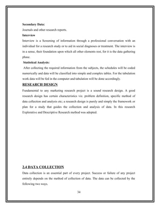 Secondary Data:
Journals and other research reports.
Interview
Interview is a Screening of information through a professional conversation with an
individual for a research study or to aid in social diagnoses or treatment. The interview is
in a sense, their foundation upon which all other elements rest, for it is the data gathering
phase.
Statistical Analysis:
After collecting the required information from the subjects, the schedules will be coded
numerically and data will be classified into simple and complex tables. For the tabulation
work data will be fed in the computer and tabulation will be done accordingly.
RESEARCH DESIGN
Fundamental to any marketing research project is a sound research design. A good
research design has certain characteristics viz. problem definition, specific method of
data collection and analysis etc; a research design is purely and simply the framework or
plan for a study that guides the collection and analysis of data. In this research
Explorative and Descriptive Research method was adopted.




2.4 DATA COLLECTION
Data collection is an essential part of every project. Success or failure of any project
entirely depends on the method of collection of data. The data can be collected by the
following two ways.

                                             34
 