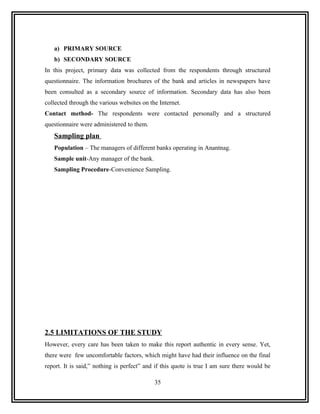 a) PRIMARY SOURCE
   b) SECONDARY SOURCE
In this project, primary data was collected from the respondents through structured
questionnaire. The information brochures of the bank and articles in newspapers have
been consulted as a secondary source of information. Secondary data has also been
collected through the various websites on the Internet.
Contact method- The respondents were contacted personally and a structured
questionnaire were administered to them.
   Sampling plan
   Population – The managers of different banks operating in Anantnag.
   Sample unit-Any manager of the bank.
   Sampling Procedure-Convenience Sampling.




2.5 LIMITATIONS OF THE STUDY
However, every care has been taken to make this report authentic in every sense. Yet,
there were few uncomfortable factors, which might have had their influence on the final
report. It is said,” nothing is perfect” and if this quote is true I am sure there would be

                                            35
 