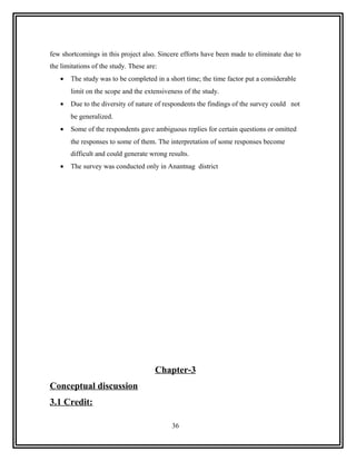 few shortcomings in this project also. Sincere efforts have been made to eliminate due to
the limitations of the study. These are:
   •   The study was to be completed in a short time; the time factor put a considerable
       limit on the scope and the extensiveness of the study.
   •   Due to the diversity of nature of respondents the findings of the survey could not
       be generalized.
   •   Some of the respondents gave ambiguous replies for certain questions or omitted
       the responses to some of them. The interpretation of some responses become
       difficult and could generate wrong results.
   •   The survey was conducted only in Anantnag district




                                       Chapter-3
Conceptual discussion
3.1 Credit:

                                           36
 