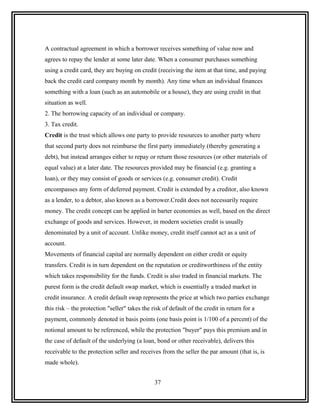 A contractual agreement in which a borrower receives something of value now and
agrees to repay the lender at some later date. When a consumer purchases something
using a credit card, they are buying on credit (receiving the item at that time, and paying
back the credit card company month by month). Any time when an individual finances
something with a loan (such as an automobile or a house), they are using credit in that
situation as well.
2. The borrowing capacity of an individual or company.
3. Tax credit.
Credit is the trust which allows one party to provide resources to another party where
that second party does not reimburse the first party immediately (thereby generating a
debt), but instead arranges either to repay or return those resources (or other materials of
equal value) at a later date. The resources provided may be financial (e.g. granting a
loan), or they may consist of goods or services (e.g. consumer credit). Credit
encompasses any form of deferred payment. Credit is extended by a creditor, also known
as a lender, to a debtor, also known as a borrower.Credit does not necessarily require
money. The credit concept can be applied in barter economies as well, based on the direct
exchange of goods and services. However, in modern societies credit is usually
denominated by a unit of account. Unlike money, credit itself cannot act as a unit of
account.
Movements of financial capital are normally dependent on either credit or equity
transfers. Credit is in turn dependent on the reputation or creditworthiness of the entity
which takes responsibility for the funds. Credit is also traded in financial markets. The
purest form is the credit default swap market, which is essentially a traded market in
credit insurance. A credit default swap represents the price at which two parties exchange
this risk – the protection "seller" takes the risk of default of the credit in return for a
payment, commonly denoted in basis points (one basis point is 1/100 of a percent) of the
notional amount to be referenced, while the protection "buyer" pays this premium and in
the case of default of the underlying (a loan, bond or other receivable), delivers this
receivable to the protection seller and receives from the seller the par amount (that is, is
made whole).


                                               37
 